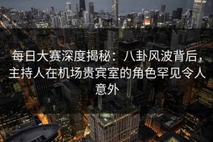 每日大赛深度揭秘：八卦风波背后，主持人在机场贵宾室的角色罕见令人意外
