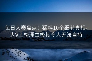 每日大赛盘点：猛料10个细节真相，大V上榜理由极其令人无法自持