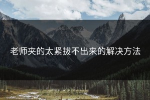 老师夹的太紧拔不出来的解决方法