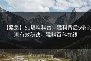 【紧急】51爆料科普：猛料背后5条亲测有效秘诀，猛料百科在线
