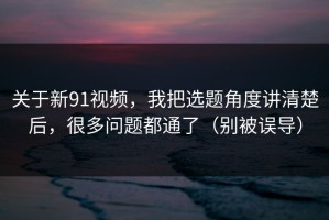 关于新91视频，我把选题角度讲清楚后，很多问题都通了（别被误导）