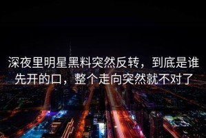 深夜里明星黑料突然反转，到底是谁先开的口，整个走向突然就不对了