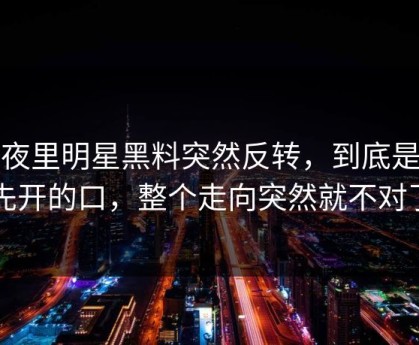 深夜里明星黑料突然反转，到底是谁先开的口，整个走向突然就不对了