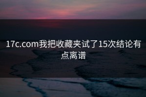 17c.com我把收藏夹试了15次结论有点离谱
