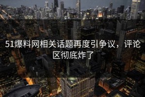 51爆料网相关话题再度引争议，评论区彻底炸了