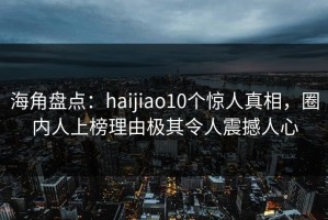 海角盘点：haijiao10个惊人真相，圈内人上榜理由极其令人震撼人心