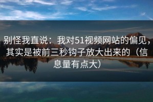 别怪我直说：我对51视频网站的偏见，其实是被前三秒钩子放大出来的（信息量有点大）