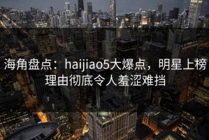 海角盘点：haijiao5大爆点，明星上榜理由彻底令人羞涩难挡