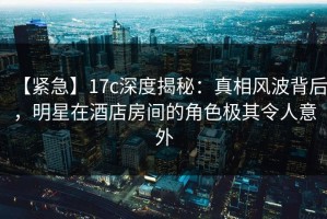 【紧急】17c深度揭秘：真相风波背后，明星在酒店房间的角色极其令人意外