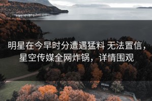 明星在今早时分遭遇猛料 无法置信，星空传媒全网炸锅，详情围观