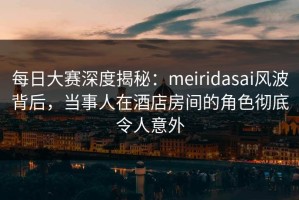 每日大赛深度揭秘：meiridasai风波背后，当事人在酒店房间的角色彻底令人意外