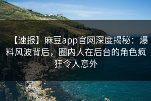 【速报】麻豆app官网深度揭秘：爆料风波背后，圈内人在后台的角色疯狂令人意外