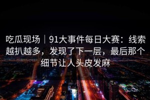 吃瓜现场｜91大事件每日大赛：线索越扒越多，发现了下一层，最后那个细节让人头皮发麻