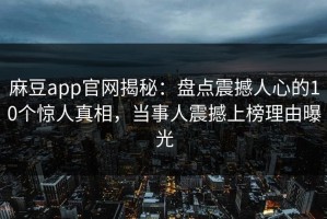 麻豆app官网揭秘：盘点震撼人心的10个惊人真相，当事人震撼上榜理由曝光
