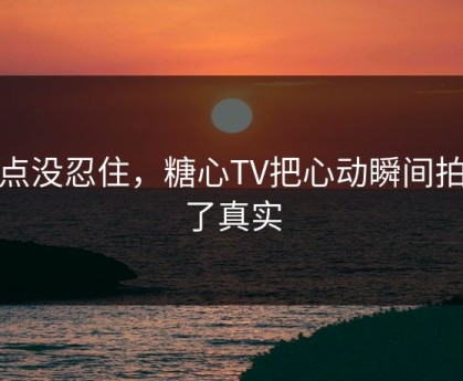 差点没忍住，糖心TV把心动瞬间拍成了真实
