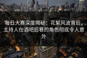 每日大赛深度揭秘：花絮风波背后，主持人在酒吧后巷的角色彻底令人意外