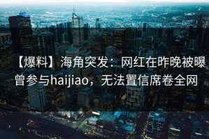 【爆料】海角突发：网红在昨晚被曝曾参与haijiao，无法置信席卷全网