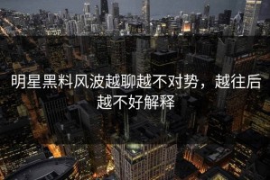 明星黑料风波越聊越不对势，越往后越不好解释