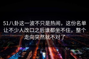 51八卦这一波不只是热闹，这份名单让不少人改口之后谁都坐不住，整个走向突然就不对了