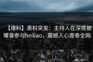 【爆料】黑料突发：主持人在深夜被曝曾参与heiliao，震撼人心席卷全网