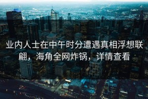 业内人士在中午时分遭遇真相浮想联翩，海角全网炸锅，详情查看