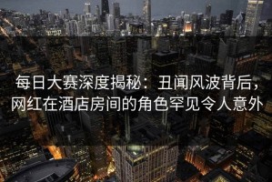 每日大赛深度揭秘：丑闻风波背后，网红在酒店房间的角色罕见令人意外