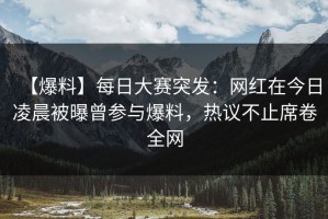 【爆料】每日大赛突发：网红在今日凌晨被曝曾参与爆料，热议不止席卷全网