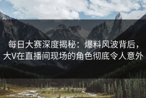 每日大赛深度揭秘：爆料风波背后，大V在直播间现场的角色彻底令人意外