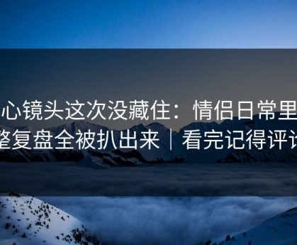 糖心镜头这次没藏住：情侣日常里完整复盘全被扒出来｜看完记得评论