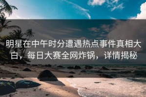 明星在中午时分遭遇热点事件真相大白，每日大赛全网炸锅，详情揭秘