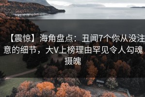 【震惊】海角盘点：丑闻7个你从没注意的细节，大V上榜理由罕见令人勾魂摄魄