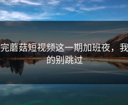 看完蘑菇短视频这一期加班夜，我真的别跳过