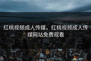 红桃视频成人传媒，红桃视频成人传媒网站免费观看