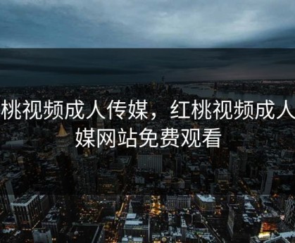 红桃视频成人传媒，红桃视频成人传媒网站免费观看
