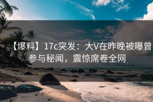 【爆料】17c突发：大V在昨晚被曝曾参与秘闻，震惊席卷全网