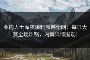 业内人士深夜爆料震撼全网：每日大赛全场炸锅，内幕详情围观！