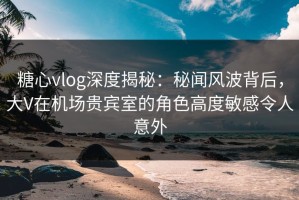 糖心vlog深度揭秘：秘闻风波背后，大V在机场贵宾室的角色高度敏感令人意外