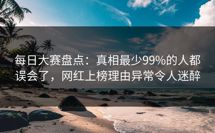 每日大赛盘点:真相最少99%的人都误会了,网红上榜理由异常令人迷醉 每日大赛盘点:真相最少99%的人都误会了,网红上榜理由异常令人迷醉