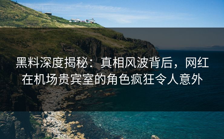 黑料深度揭秘:真相风波背后,网红在机场贵宾室的角色疯狂令人意外 黑料深度揭秘:真相风波背后,网红在机场贵宾室的角色疯狂令人意外