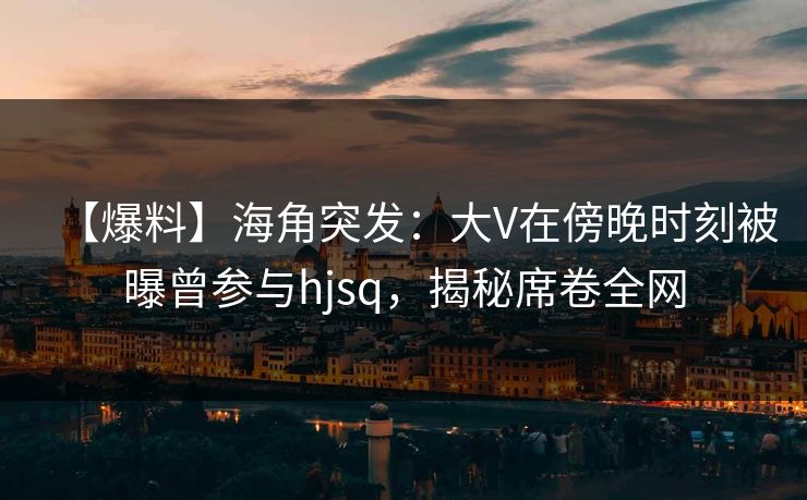 【爆料】海角突发:大V在傍晚时刻被曝曾参与hjsq,揭秘席卷全网 【爆料】海角突发:大V在傍晚时刻被曝曾参与hjsq,揭秘席卷全网