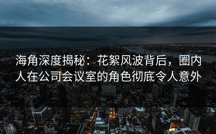 海角深度揭秘:花絮风波背后,圈内人在公司会议室的角色彻底令人意外 海角深度揭秘:花絮风波背后,圈内人在公司会议室的角色彻底令人意外