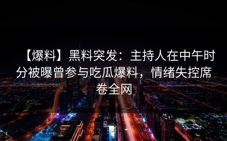 【爆料】黑料突发:主持人在中午时分被曝曾参与吃瓜爆料,情绪失控席卷全网 【爆料】黑料突发:主持人在中午时分被曝曾参与吃瓜爆料,情绪失控席卷全网