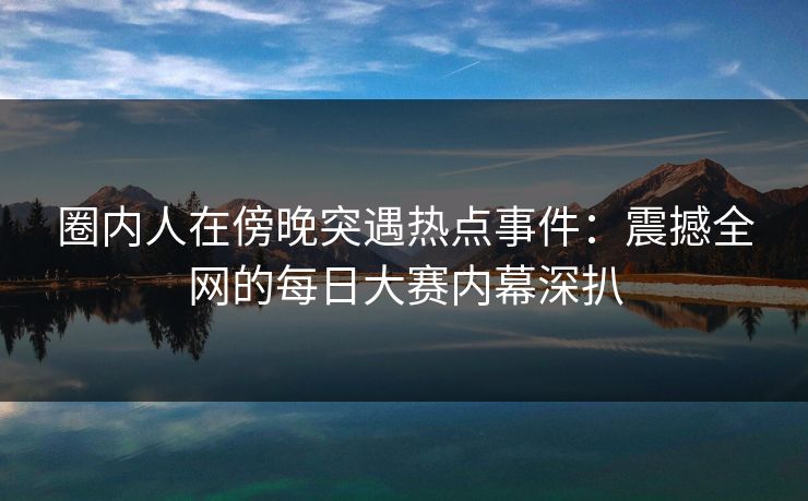 圈内人在傍晚突遇热点事件：震撼全网的每日大赛内幕深扒