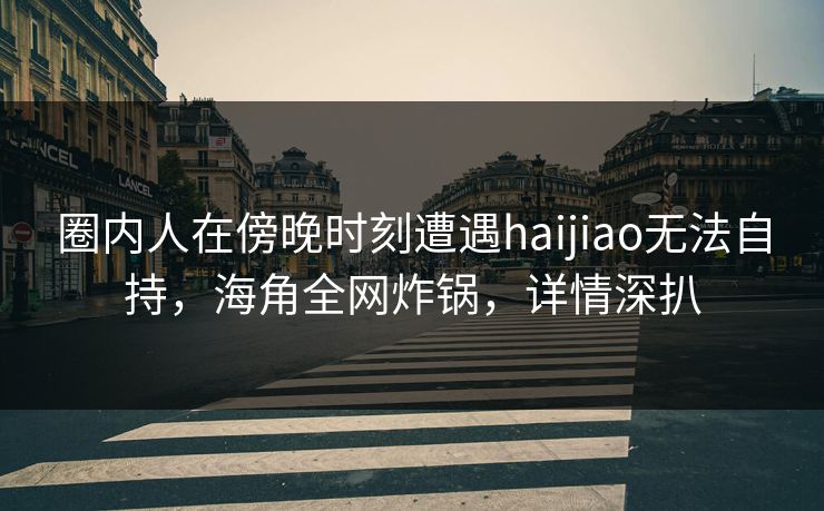 圈内人在傍晚时刻遭遇haijiao无法自持，海角全网炸锅，详情深扒
