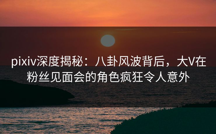 pixiv深度揭秘:八卦风波背后,大V在粉丝见面会的角色疯狂令人意外 pixiv深度揭秘:八卦风波背后,大V在粉丝见面会的角色疯狂令人意外