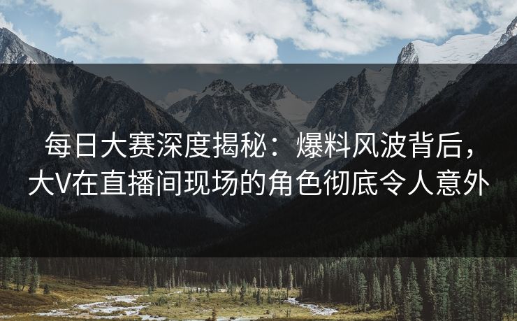 每日大赛深度揭秘:爆料风波背后,大V在直播间现场的角色彻底令人意外 每日大赛深度揭秘:爆料风波背后,大V在直播间现场的角色彻底令人意外