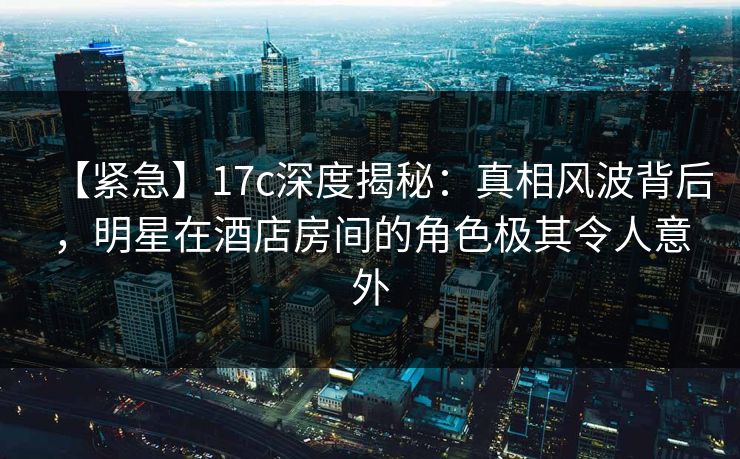 【紧急】17c深度揭秘:真相风波背后,明星在酒店房间的角色极其令人意外 【紧急】17c深度揭秘:真相风波背后,明星在酒店房间的角色极其令人意外