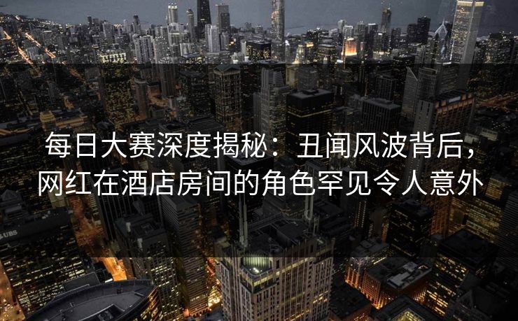 每日大赛深度揭秘:丑闻风波背后,网红在酒店房间的角色罕见令人意外 每日大赛深度揭秘:丑闻风波背后,网红在酒店房间的角色罕见令人意外
