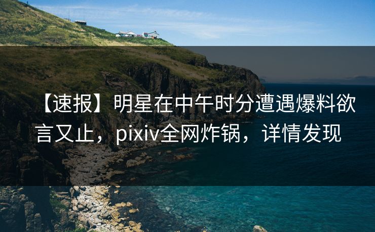 【速报】明星在中午时分遭遇爆料欲言又止，pixiv全网炸锅，详情发现