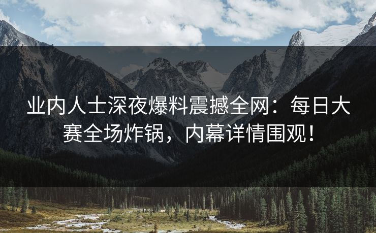 业内人士深夜爆料震撼全网:每日大赛全场炸锅,内幕详情围观! 业内人士深夜爆料震撼全网:每日大赛全场炸锅,内幕详情围观!
